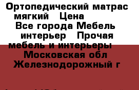 Ортопедический матрас мягкий › Цена ­ 6 743 - Все города Мебель, интерьер » Прочая мебель и интерьеры   . Московская обл.,Железнодорожный г.